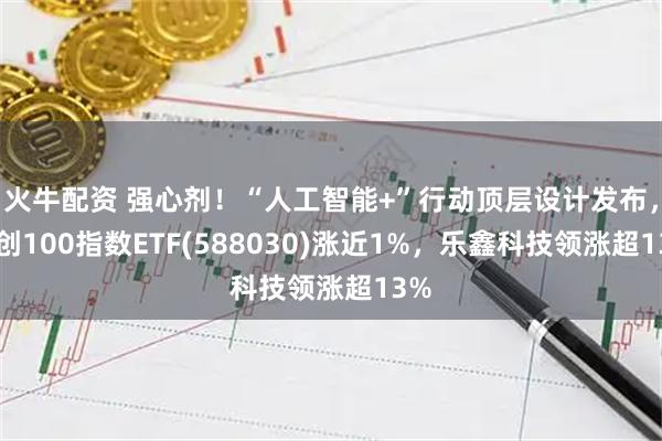 火牛配资 强心剂！“人工智能+”行动顶层设计发布，科创100指数ETF(588030)涨近1%，乐鑫科技领涨超13%