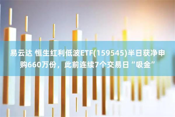 易云达 恒生红利低波ETF(159545)半日获净申购660万份，此前连续7个交易日“吸金”