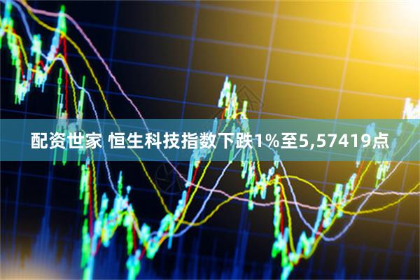 配资世家 恒生科技指数下跌1%至5,57419点