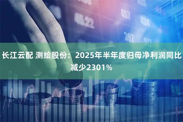 长江云配 测绘股份：2025年半年度归母净利润同比减少2301%