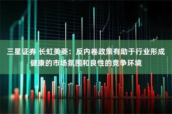 三星证券 长虹美菱：反内卷政策有助于行业形成健康的市场氛围和良性的竞争环境
