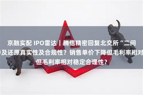 京融实配 IPO雷达｜腾信精密回复北交所“二问”：股权代持及还原真实性及合规性？销售单价下降但毛利率相对稳定合理性？