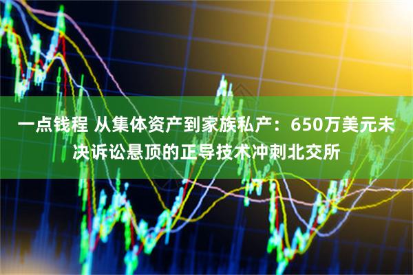一点钱程 从集体资产到家族私产：650万美元未决诉讼悬顶的正导技术冲刺北交所