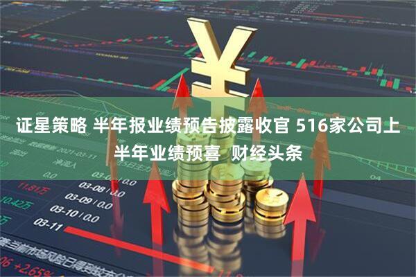 证星策略 半年报业绩预告披露收官 516家公司上半年业绩预喜  财经头条