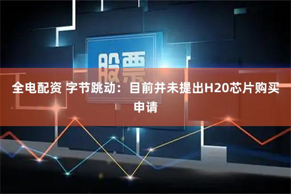全电配资 字节跳动：目前并未提出H20芯片购买申请