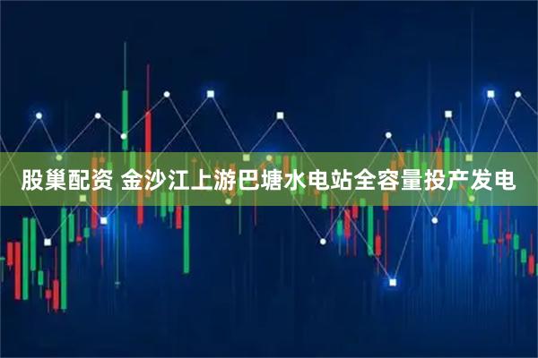 股巢配资 金沙江上游巴塘水电站全容量投产发电