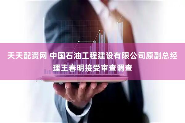 天天配资网 中国石油工程建设有限公司原副总经理王春明接受审查调查