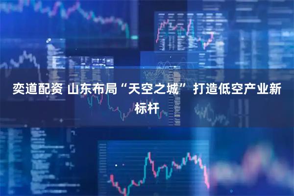 奕道配资 山东布局“天空之城” 打造低空产业新标杆