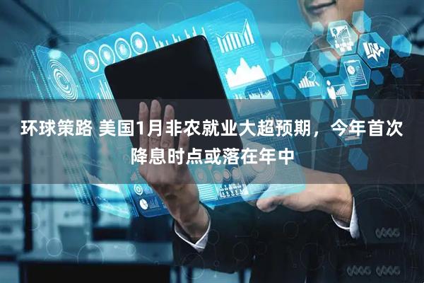 环球策路 美国1月非农就业大超预期，今年首次降息时点或落在年中