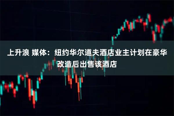 上升浪 媒体：纽约华尔道夫酒店业主计划在豪华改造后出售该酒店