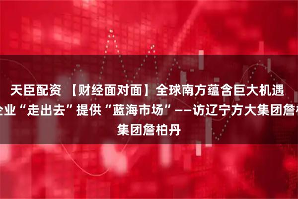天臣配资 【财经面对面】全球南方蕴含巨大机遇 为企业“走出去”提供“蓝海市场”——访辽宁方大集团詹柏丹