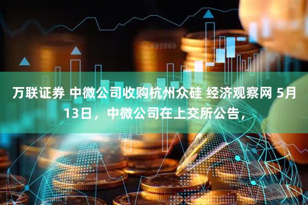 万联证券 中微公司收购杭州众硅 经济观察网 5月13日，中微公司在上交所公告，