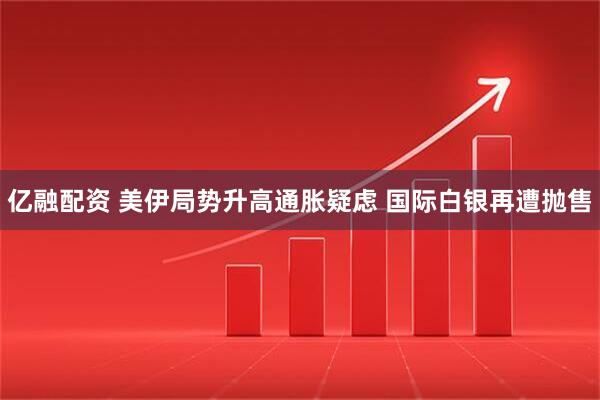 亿融配资 美伊局势升高通胀疑虑 国际白银再遭抛售