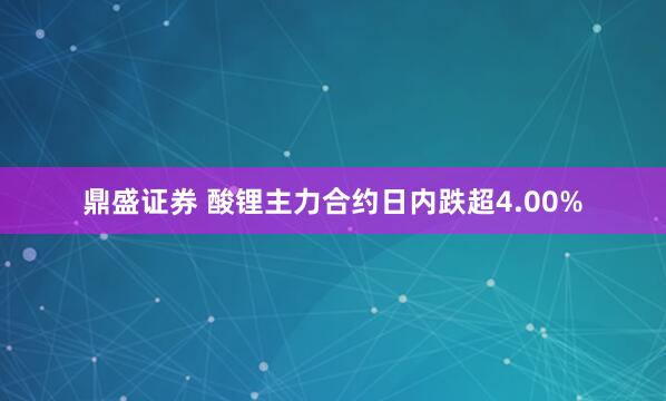 鼎盛证券 酸锂主力合约日内跌超4.00%