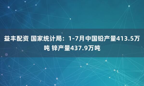 益丰配资 国家统计局：1-7月中国铅产量413.5万吨 锌产量437.9万吨