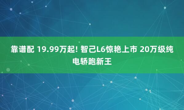 靠谱配 19.99万起! 智己L6惊艳上市 20万级纯电轿跑新王