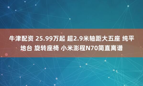 牛津配资 25.99万起 超2.9米轴距大五座 纯平地台 旋转座椅 小米澎程N70简直离谱