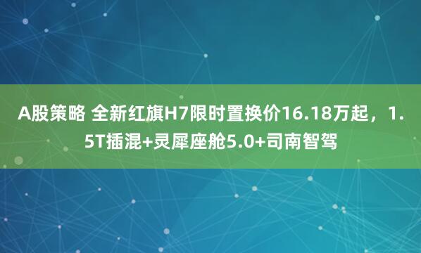 A股策略 全新红旗H7限时置换价16.18万起，1.5T插混+灵犀座舱5.0+司南智驾