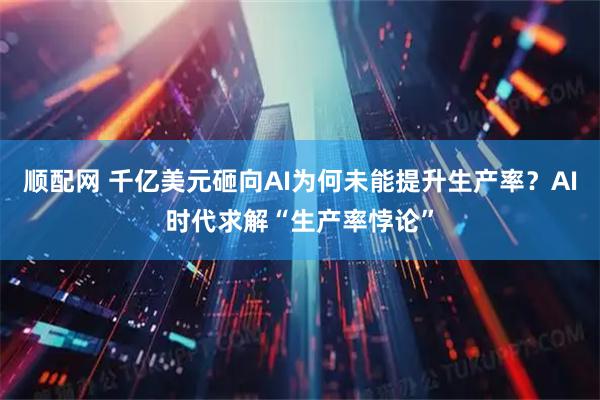 顺配网 千亿美元砸向AI为何未能提升生产率？AI时代求解“生产率悖论”