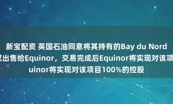 新宝配资 英国石油同意将其持有的Bay du Nord项目37.2%股权出售给Equinor，交易完成后Equinor将实现对该项目100%的控股