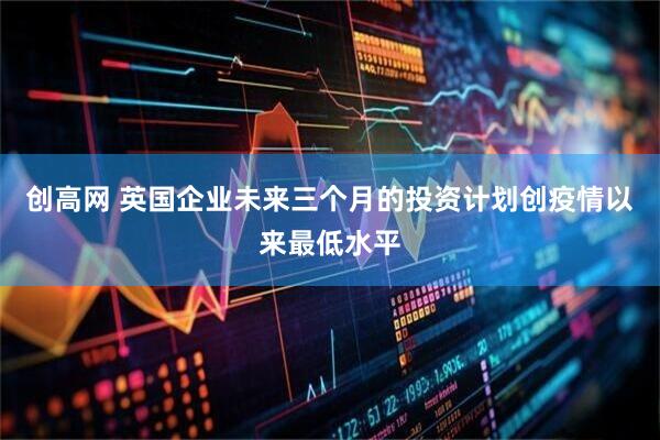 创高网 英国企业未来三个月的投资计划创疫情以来最低水平